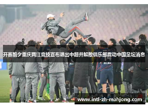 开赛前夕重庆两江竞技宣布退出中超并解散俱乐部震动中国足坛消息